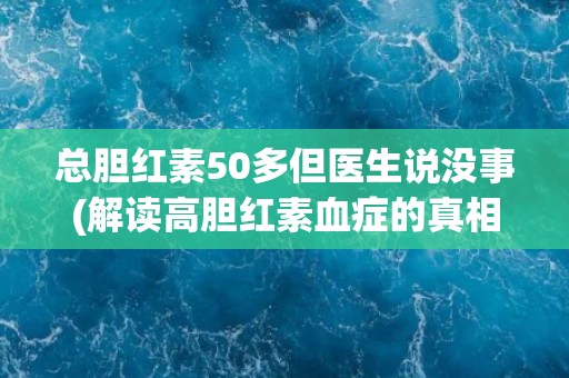 总胆红素50多但医生说没事(解读高胆红素血症的真相与误区)