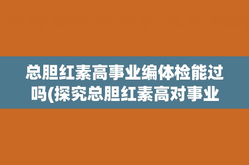 总胆红素高事业编体检能过吗(探究总胆红素高对事业编体检的影响)