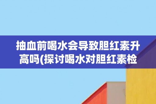 抽血前喝水会导致胆红素升高吗(探讨喝水对胆红素检测结果的影响) 抽血前喝水会导致胆红素升高吗(探讨喝水对胆红素检测结果的影响)