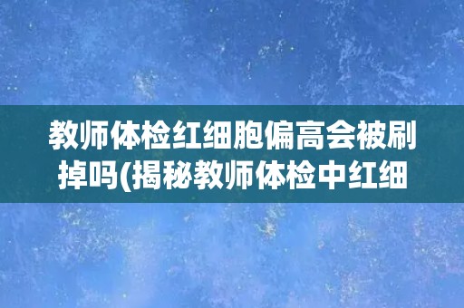 教师体检红细胞偏高会被刷掉吗(揭秘教师体检中红细胞偏高的真相)
