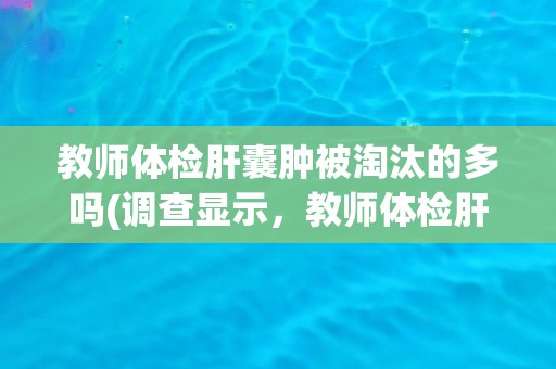教师体检肝囊肿被淘汰的多吗(调查显示,教师体检肝囊肿被淘汰的比例较低) 教师体检肝囊肿被淘汰的多吗(调查显示,教师体检肝囊肿被淘汰的比例较低)