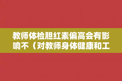 教师体检胆红素偏高会有影响不(对教师身体健康和工作产生的潜在影响) 教师体检胆红素偏高会有影响不(对教师身体健康和工作产生的潜在影响)