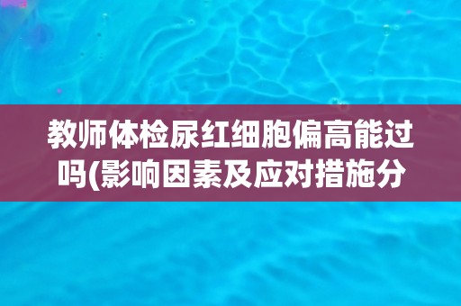 教师体检尿红细胞偏高能过吗(影响因素及应对措施分析) 教师体检尿红细胞偏高能过吗(影响因素及应对措施分析)