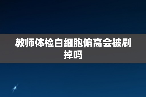 教师体检白细胞偏高会被刷掉吗