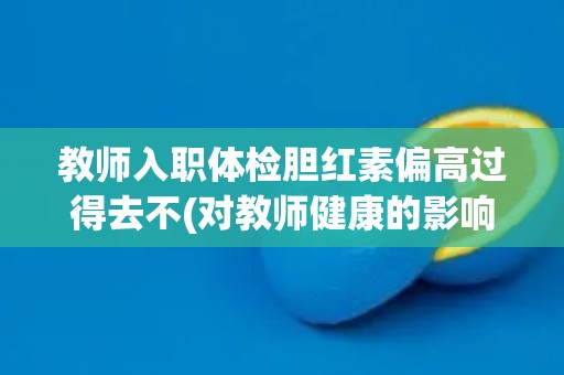 教师入职体检胆红素偏高过得去不(对教师健康的影响及应对方法)