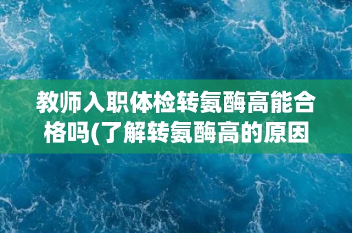 教师入职体检转氨酶高能合格吗(了解转氨酶高的原因及相关处理方法)