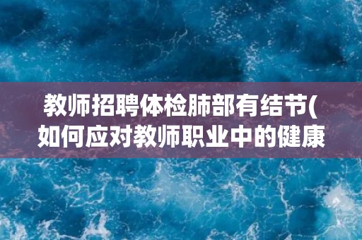 教师招聘体检肺部有结节(如何应对教师职业中的健康问题？)