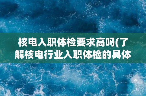 核电入职体检要求高吗(了解核电行业入职体检的具体要求和标准)