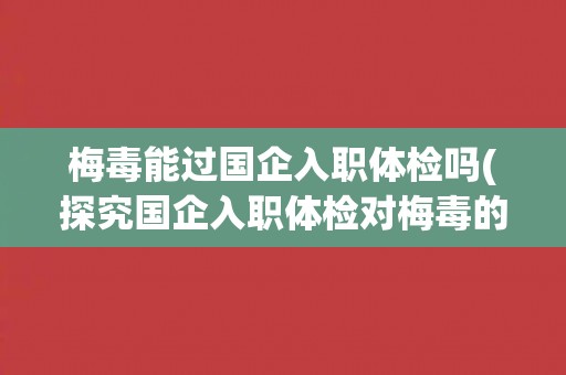 梅毒能过国企入职体检吗(探究国企入职体检对梅毒的检测要求与处理方式)