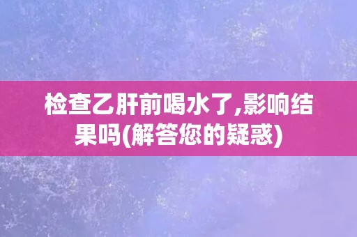 检查乙肝前喝水了,影响结果吗(解答您的疑惑)