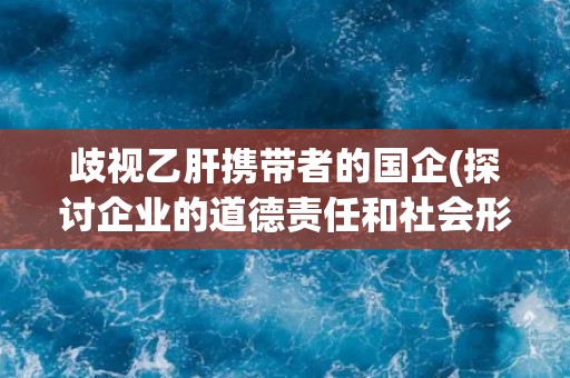 歧视乙肝携带者的国企(探讨企业的道德责任和社会形象)