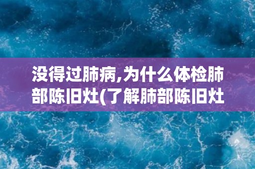没得过肺病,为什么体检肺部陈旧灶(了解肺部陈旧灶的成因和相关疾病风险)