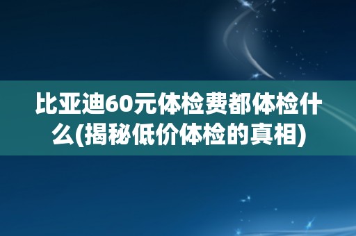 比亚迪60元体检费都体检什么(揭秘低价体检的真相)