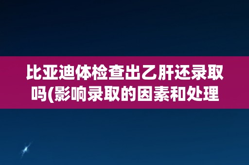 比亚迪体检查出乙肝还录取吗(影响录取的因素和处理方法分析)