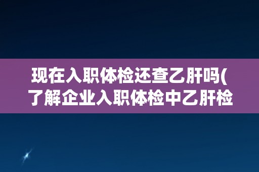 现在入职体检还查乙肝吗(了解企业入职体检中乙肝检查的现状和要求)