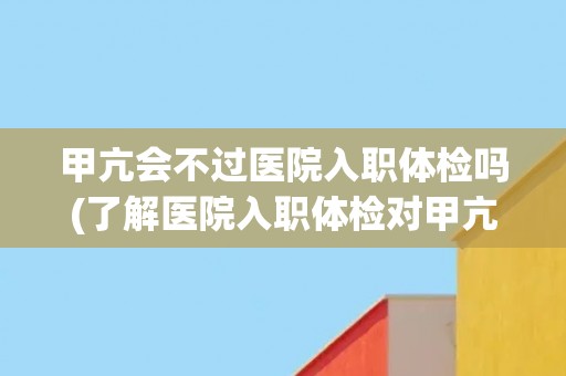 甲亢会不过医院入职体检吗(了解医院入职体检对甲亢的要求与处理方式)