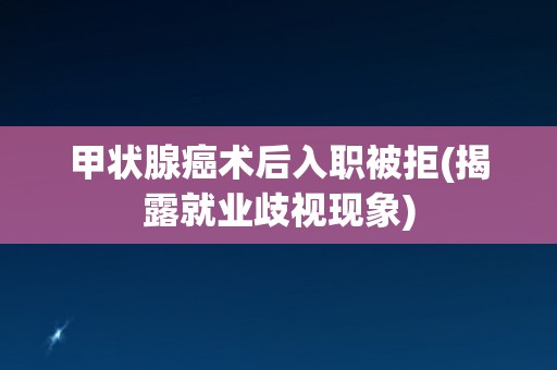 甲状腺癌术后入职被拒(揭露就业歧视现象) 甲状腺癌术后入职被拒(揭露就业歧视现象)