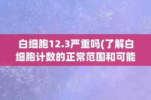 白细胞12.3严重吗(了解白细胞计数的正常范围和可能的病因)