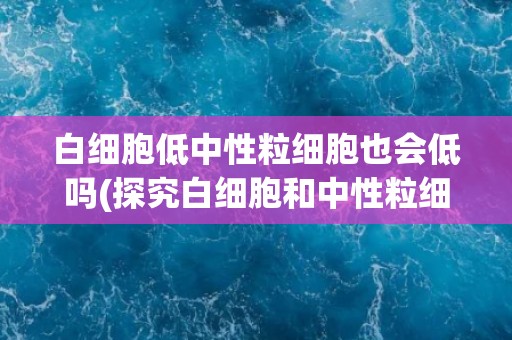 白细胞低中性粒细胞也会低吗(探究白细胞和中性粒细胞的相关性)