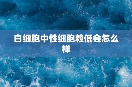 白细胞中性细胞粒低会怎么样 白细胞中性细胞粒低会怎么样