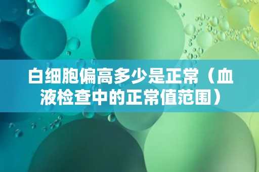白细胞偏高多少是正常（血液检查中的正常值范围）