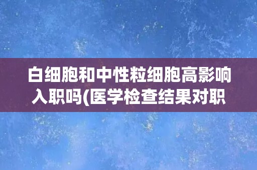 白细胞和中性粒细胞高影响入职吗(医学检查结果对职场生涯的影响)