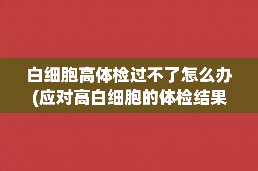 白细胞高体检过不了怎么办(应对高白细胞的体检结果的建议和措施)