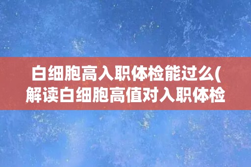 白细胞高入职体检能过么(解读白细胞高值对入职体检的影响)