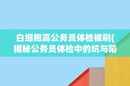 白细胞高公务员体检被刷(揭秘公务员体检中的坑与陷阱)