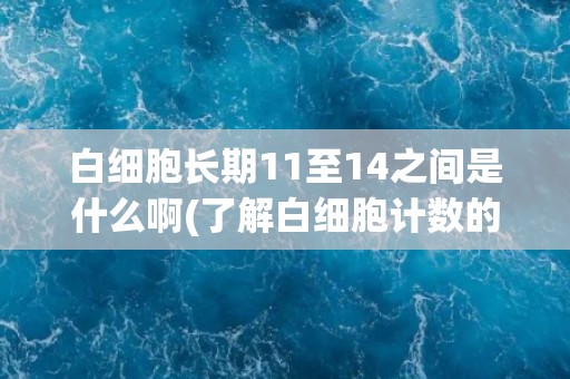 白细胞长期11至14之间是什么啊(了解白细胞计数的正常范围和意义)