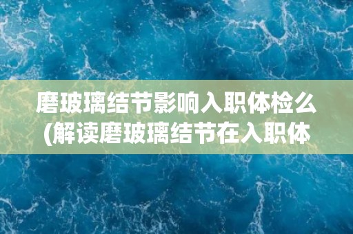 磨玻璃结节影响入职体检么(解读磨玻璃结节在入职体检中的影响及应对措施)