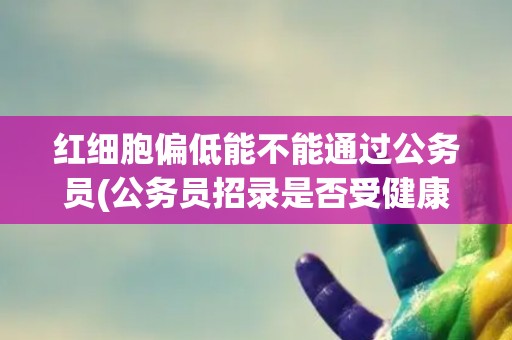 红细胞偏低能不能通过公务员(公务员招录是否受健康状况限制？)