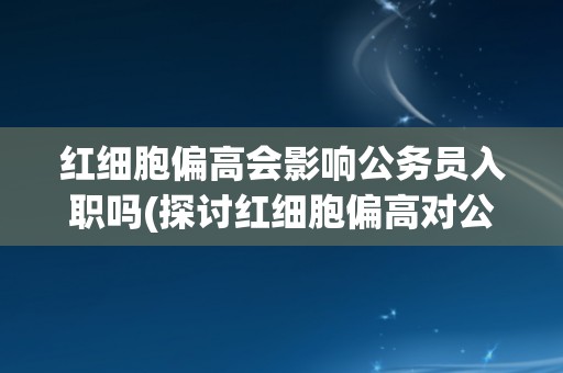 红细胞偏高会影响公务员入职吗(探讨红细胞偏高对公务员体检的影响)