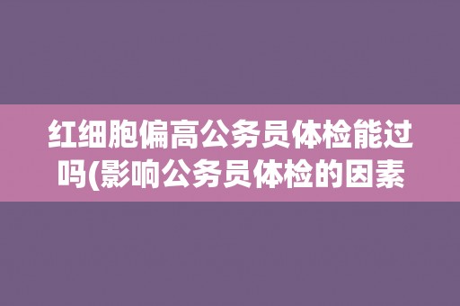 红细胞偏高公务员体检能过吗(影响公务员体检的因素及应对方法)