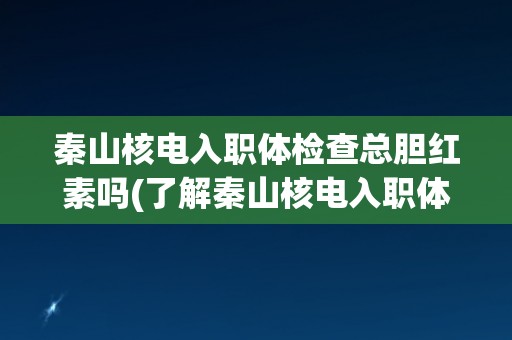秦山核电入职体检查总胆红素吗(了解秦山核电入职体检的相关要求和流程)