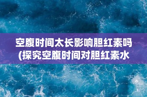 空腹时间太长影响胆红素吗(探究空腹时间对胆红素水平的影响)