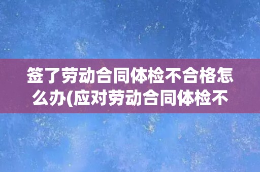 签了劳动合同体检不合格怎么办(应对劳动合同体检不合格的情况)