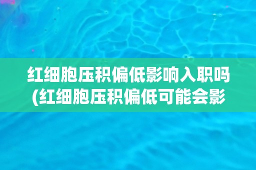 红细胞压积偏低影响入职吗(红细胞压积偏低可能会影响健康证明的办理)