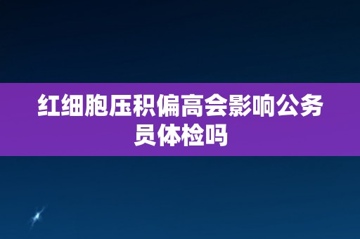 红细胞压积偏高会影响公务员体检吗
