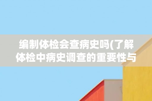 编制体检会查病史吗(了解体检中病史调查的重要性与方法)