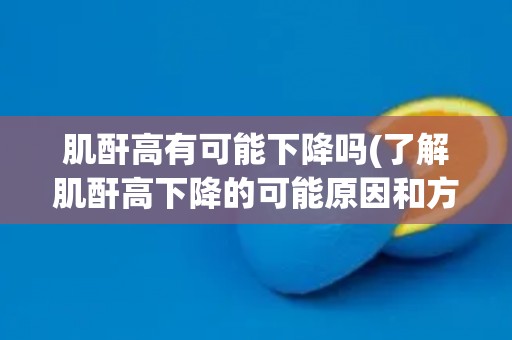 肌酐高有可能下降吗(了解肌酐高下降的可能原因和方法)