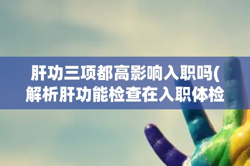 肝功三项都高影响入职吗(解析肝功能检查在入职体检中的作用和影响)