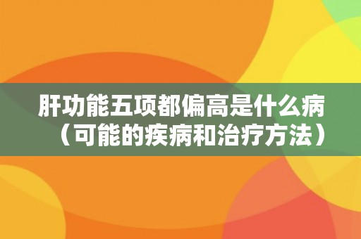 肝功能五项都偏高是什么病(可能的疾病和治疗方法) 肝功能五项都偏高是什么病(可能的疾病和治疗方法)
