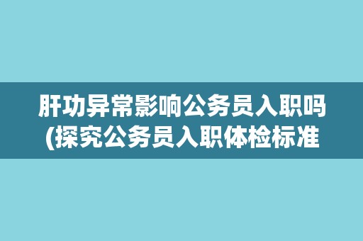 肝功异常影响公务员入职吗(探究公务员入职体检标准与要求) 肝功异常影响公务员入职吗(探究公务员入职体检标准与要求)