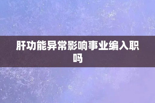 肝功能异常影响事业编入职吗 肝功能异常影响事业编入职吗