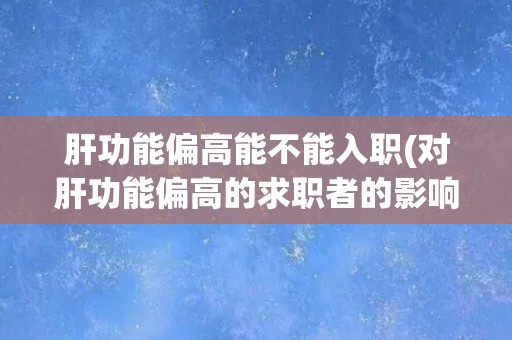 肝功能偏高能不能入职(对肝功能偏高的求职者的影响及应对措施)