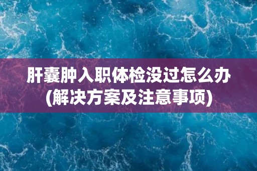 肝囊肿入职体检没过怎么办(解决方案及注意事项) 肝囊肿入职体检没过怎么办(解决方案及注意事项)