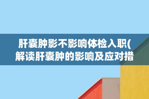 肝囊肿影不影响体检入职(解读肝囊肿的影响及应对措施) 肝囊肿影不影响体检入职(解读肝囊肿的影响及应对措施)