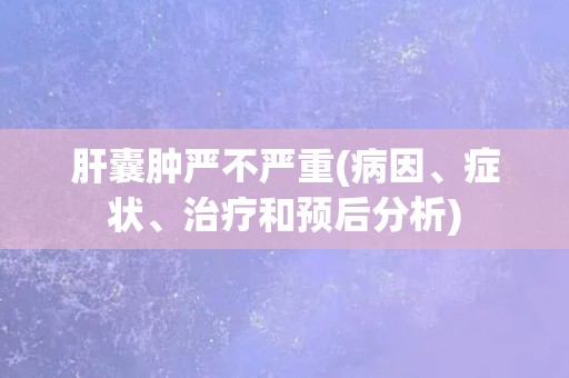 肝囊肿严不严重(病因、症状、治疗和预后分析)