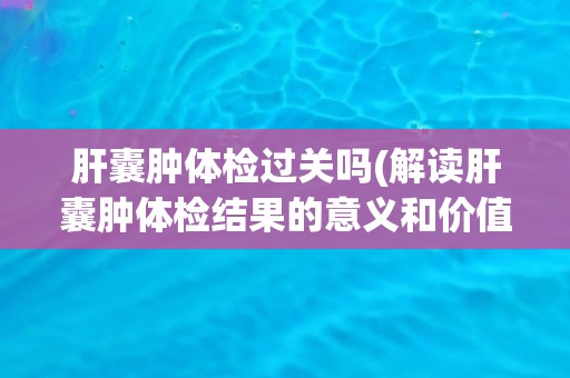 肝囊肿体检过关吗(解读肝囊肿体检结果的意义和价值)